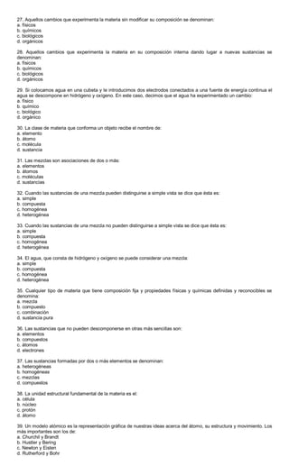 27. Aquellos cambios que experimenta la materia sin modificar su composición se denominan:
a. físicos
b. químicos
c. biológicos
d. orgánicos
28. Aquellos cambios que experimenta la materia en su composición interna dando lugar a nuevas sustancias se
denominan:
a. físicos
b. químicos
c. biológicos
d. orgánicos
29. Si colocamos agua en una cubeta y le introducimos dos electrodos conectados a una fuente de energía continua el
agua se descompone en hidrógeno y oxígeno. En este caso, decimos que el agua ha experimentado un cambio:
a. físico
b. químico
c. biológico
d. orgánico
30. La clase de materia que conforma un objeto recibe el nombre de:
a. elemento
b. átomo
c. molécula
d. sustancia
31. Las mezclas son asociaciones de dos o más:
a. elementos
b. átomos
c. moléculas
d. sustancias
32. Cuando las sustancias de una mezcla pueden distinguirse a simple vista se dice que ésta es:
a. simple
b. compuesta
c. homogénea
d. heterogénea
33. Cuando las sustancias de una mezcla no pueden distinguirse a simple vista se dice que ésta es:
a. simple
b. compuesta
c. homogénea
d. heterogénea
34. El agua, que consta de hidrógeno y oxígeno se puede considerar una mezcla:
a. simple
b. compuesta
c. homogénea
d. heterogénea
35. Cualquier tipo de materia que tiene composición fija y propiedades físicas y químicas definidas y reconocibles se
denomina:
a. mezcla
b. compuesto
c. combinación
d. sustancia pura
36. Las sustancias que no pueden descomponerse en otras más sencillas son:
a. elementos
b. compuestos
c. átomos
d. electrones
37. Las sustancias formadas por dos o más elementos se denominan:
a. heterogéneas
b. homogéneas
c. mezclas
d. compuestos
38. La unidad estructural fundamental de la materia es el:
a. célula
b. núcleo
c. protón
d. átomo
39. Un modelo atómico es la representación gráfica de nuestras ideas acerca del átomo, su estructura y movimiento. Los
más importantes son los de:
a. Churchil y Brandt
b. Hustler y Bering
c. Newton y Eisten
d. Rutherford y Bohr
 