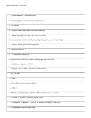 Respuestas examen : “Las Brujas”
1. Eliminar a los niños , deshacerse de ellos.
2. Porque sus padres murieron en un accidente de tráfico.
3. En Noruega.
4. Porque su padre lo había dejado escrito en el testamento.
5. Alguien que estudia a las brujas y sabe mucho sobre ellas.
6. Porque creía que la señora que le hablaba y le quería regalar la serpiente era una bruja.
7. Porque su abuela cayó enferma con pulmonía.
8. Dos ratones blancos.
9. A caminar por la cuerda floja.
10. La eliminó quemándola con un chorro de chispas que salían de sus ojos.
11. Les pidió que compraran confiterías.
12. Porque el niño no se había lavado desde hacía varios días.
13. Caca de perro.
14. Bruno.
15. Dentro del colchón de la cama de la bruja.
16. 500 dosis.
17. Quieren convertir a las brujas en ratones . Piensan echar ratonizador en su cena.
18. Lo vieron los cocineros y le cortaron parte de la cola.
19. En un castillo , en Noruega . En lo alto de las montañas , encima de un pueblecito.
20. El ratonizador y media docena de gatos.
 