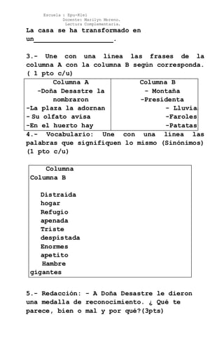 Escuela : Epu-Klei
Docente: Marilyn Moreno.
Lectura Complementaria.
La casa se ha transformado en
un____________________.
3.- Une con una línea las frases de la
columna A con la columna B según corresponda.
( 1 pto c/u)
Columna A
-Doña Desastre la
nombraron
-La plaza la adornan
- Su olfato avisa
-En el huerto hay
Columna B
- Montaña
-Presidenta
- Lluvias
-Faroles
-Patatas
4.- Vocabulario: Une con una línea las
palabras que signifiquen lo mismo (Sinónimos)
(1 pto c/u)
Columna A
Columna B
Distraída
hogar
Refugio
apenada
Triste
despistada
Enormes
apetito
Hambre
gigantes
5.- Redacción: - A Doña Desastre le dieron
una medalla de reconocimiento. ¿ Qué te
parece, bien o mal y por qué?(3pts)
 
