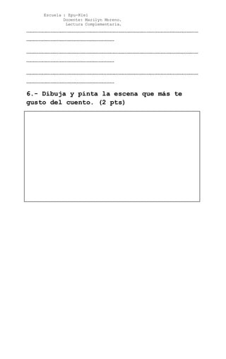 Escuela : Epu-Klei
Docente: Marilyn Moreno.
Lectura Complementaria.
…………………………………………………………………………………………………………………
…………………………………………………………
…………………………………………………………………………………………………………………
…………………………………………………………
…………………………………………………………………………………………………………………
…………………………………………………………
6.- Dibuja y pinta la escena que más te
gusto del cuento. (2 pts)
 