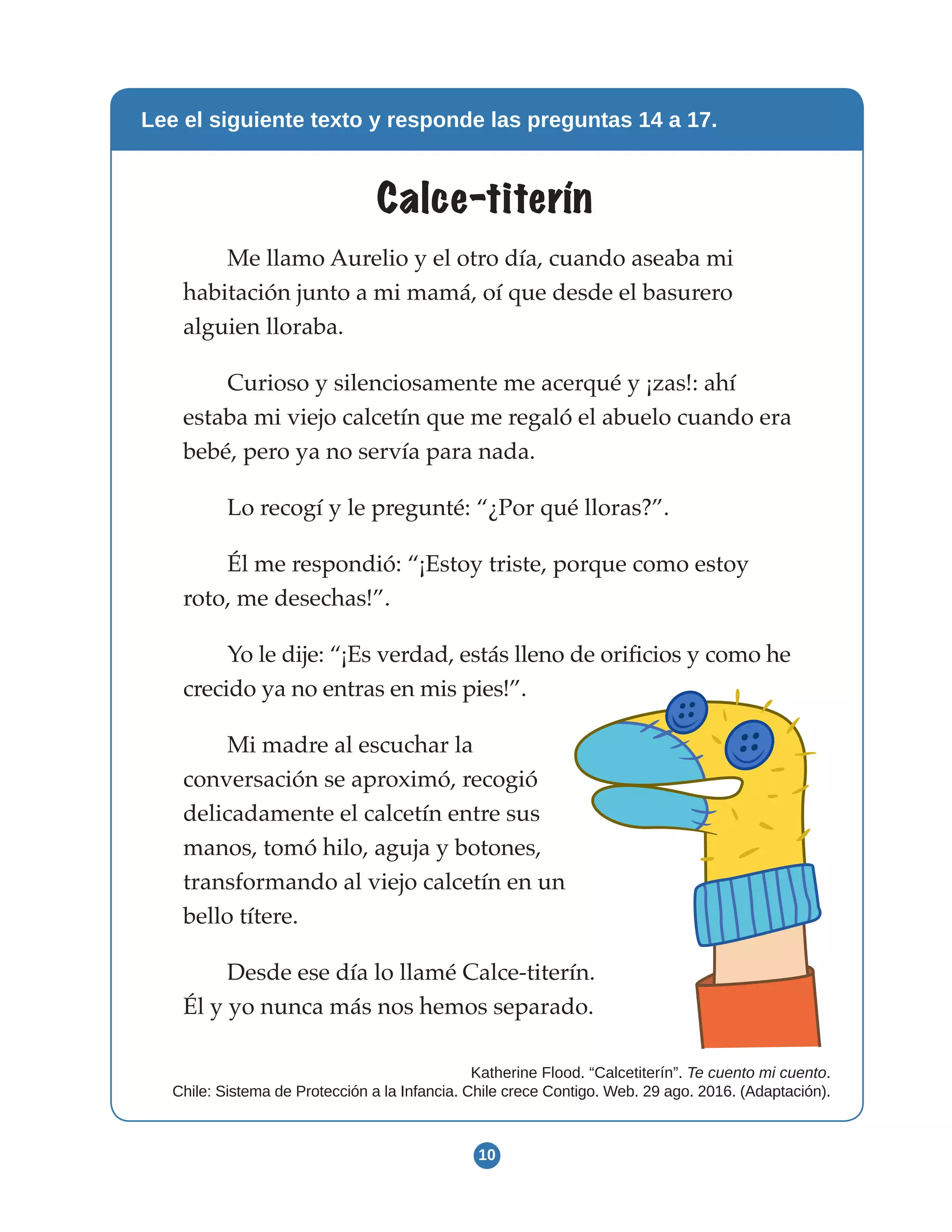 10
Lee el siguiente texto y responde las preguntas 14 a 17.
Calce-titerín
Me llamo Aurelio y el otro día, cuando aseaba mi
habitación junto a mi mamá, oí que desde el basurero
alguien lloraba.
Curioso y silenciosamente me acerqué y ¡zas!: ahí
estaba mi viejo calcetín que me regaló el abuelo cuando era
bebé, pero ya no servía para nada.
Lo recogí y le pregunté: “¿Por qué lloras?”.
Él me respondió: “¡Estoy triste, porque como estoy
roto, me desechas!”.
Yo le dije: “¡Es verdad, estás lleno de orificios y como he
crecido ya no entras en mis pies!”.
Mi madre al escuchar la
conversación se aproximó, recogió
delicadamente el calcetín entre sus
manos, tomó hilo, aguja y botones,
transformando al viejo calcetín en un
bello títere.
Desde ese día lo llamé Calce-titerín.
Él y yo nunca más nos hemos separado.
Katherine Flood. “Calcetiterín”. Te cuento mi cuento.
Chile: Sistema de Protección a la Infancia. Chile crece Contigo. Web. 29 ago. 2016. (Adaptación).
 
