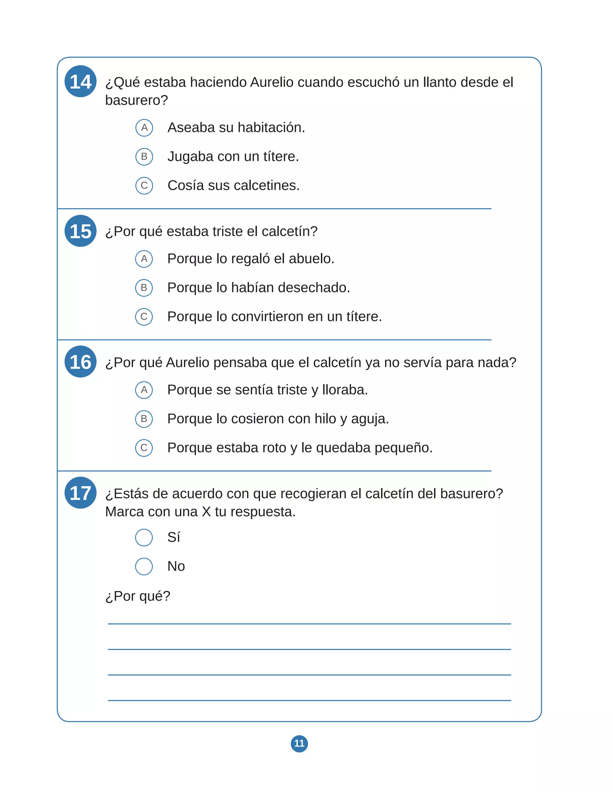 11
14 ¿Qué estaba haciendo Aurelio cuando escuchó un llanto desde el
basurero?
A Aseaba su habitación.
B Jugaba con un títere.
C Cosía sus calcetines.
15 ¿Por qué estaba triste el calcetín?
A Porque lo regaló el abuelo.
B Porque lo habían desechado.
C Porque lo convirtieron en un títere.
16 ¿Por qué Aurelio pensaba que el calcetín ya no servía para nada?
A Porque se sentía triste y lloraba.
B Porque lo cosieron con hilo y aguja.
C Porque estaba roto y le quedaba pequeño.
17 ¿Estás de acuerdo con que recogieran el calcetín del basurero?
Marca con una X tu respuesta.
Sí
No
¿Por qué?
 