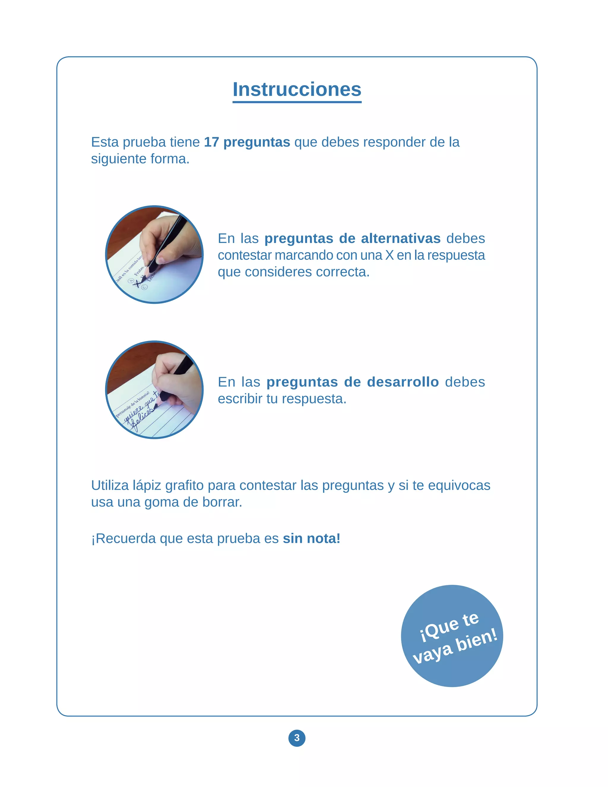 3
¡Que te
vaya bien!
Instrucciones
Esta prueba tiene 17 preguntas que debes responder de la
siguiente forma.
En las preguntas de alternativas debes
contestar marcando con una X en la respuesta
que consideres correcta.
En las preguntas de desarrollo debes
escribir tu respuesta.
Utiliza lápiz grafito para contestar las preguntas y si te equivocas
usa una goma de borrar.
¡Recuerda que esta prueba es sin nota!
 