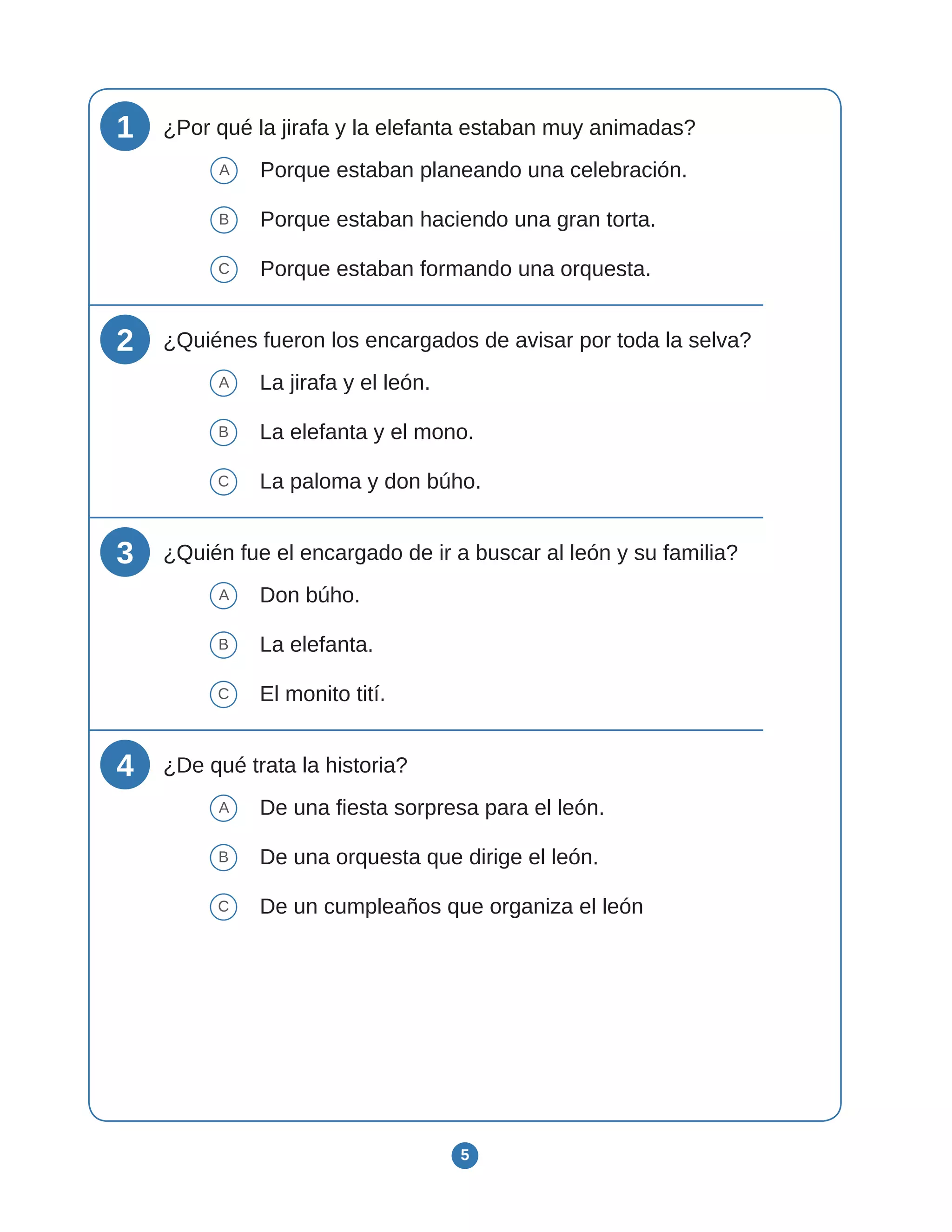 5
1 ¿Por qué la jirafa y la elefanta estaban muy animadas?
A Porque estaban planeando una celebración.
B Porque estaban haciendo una gran torta.
C Porque estaban formando una orquesta.
2 ¿Quiénes fueron los encargados de avisar por toda la selva?
A La jirafa y el león.
B La elefanta y el mono.
C La paloma y don búho.
3 ¿Quién fue el encargado de ir a buscar al león y su familia?
A Don búho.
B La elefanta.
C El monito tití.
4 ¿De qué trata la historia?
A De una fiesta sorpresa para el león.
B De una orquesta que dirige el león.
C De un cumpleaños que organiza el león
 