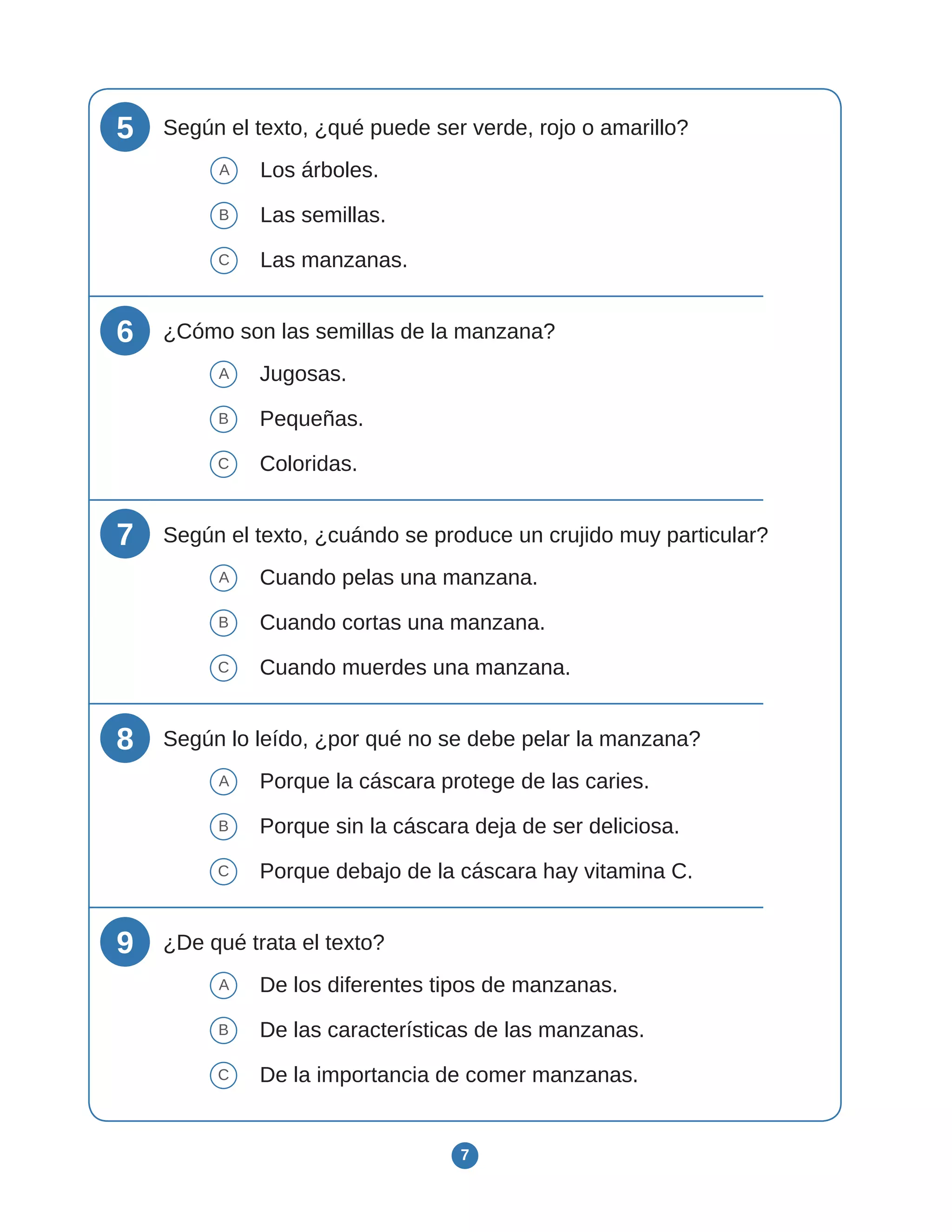 7
5 Según el texto, ¿qué puede ser verde, rojo o amarillo?
A Los árboles.
B Las semillas.
C Las manzanas.
6 ¿Cómo son las semillas de la manzana?
A Jugosas.
B Pequeñas.
C Coloridas.
7 Según el texto, ¿cuándo se produce un crujido muy particular?
A Cuando pelas una manzana.
B Cuando cortas una manzana.
C Cuando muerdes una manzana.
8 Según lo leído, ¿por qué no se debe pelar la manzana?
A Porque la cáscara protege de las caries.
B Porque sin la cáscara deja de ser deliciosa.
C Porque debajo de la cáscara hay vitamina C.
9 ¿De qué trata el texto?
A De los diferentes tipos de manzanas.
B De las características de las manzanas.
C De la importancia de comer manzanas.
 