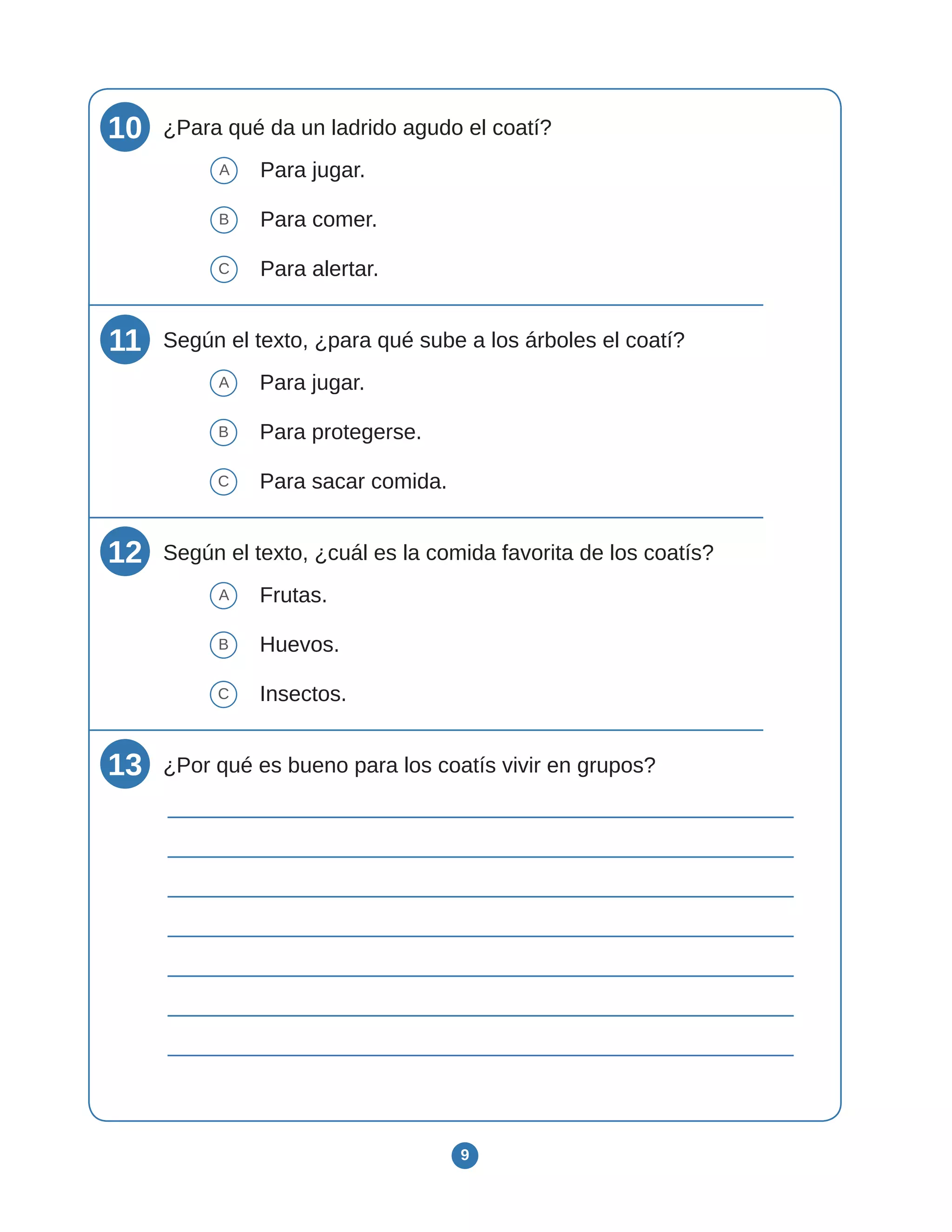 9
10 ¿Para qué da un ladrido agudo el coatí?
A Para jugar.
B Para comer.
C Para alertar.
11 Según el texto, ¿para qué sube a los árboles el coatí?
A Para jugar.
B Para protegerse.
C Para sacar comida.
12 Según el texto, ¿cuál es la comida favorita de los coatís?
A Frutas.
B Huevos.
C Insectos.
13 ¿Por qué es bueno para los coatís vivir en grupos?
 