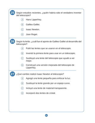 21
25 Según estudios recientes, ¿quién habría sido el verdadero inventor
del telescopio?
A Hans Lipperhey.
B Galileo Galilei.
C Isaac Newton.
D Joan Roget.
26 Según lo leído, ¿cuál fue el aporte de Galileo Galilei al desarrollo del
telescopio?
A Pulió las lentes que se usaron en el telescopio.
B Inventó la primera lente para usar en un telescopio.
C Sustituyó una lente del telescopio que ayudó a ver
mejor.
D Construyó una versión mejorada del telescopio de
Lipperhey.
27 ¿Qué cambio realizó Isaac Newton al telescopio?
A Agregó una lente pequeña para enfocar la luz.
B Sustituyó la lente grande por un espejo curvo.
C Incluyó una lente de material transparente.
D Incorporó dos lentes de cristal.
 