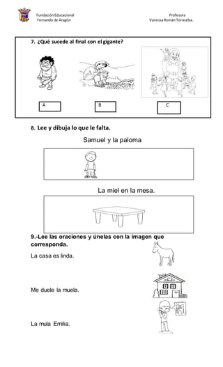 FundaciónEducacional Profesora
Fernando de Aragón VanessaRománTorrealba.
7. ¿Qué sucede al final con el gigante?
A B C
8. Lee y dibuja lo que le falta.
Samuel y la paloma
La miel en la mesa.
9.-Lee las oraciones y únelas con la imagen que
corresponda.
La casa es linda.
Me duele la muela.
La mula Emilia.
 
