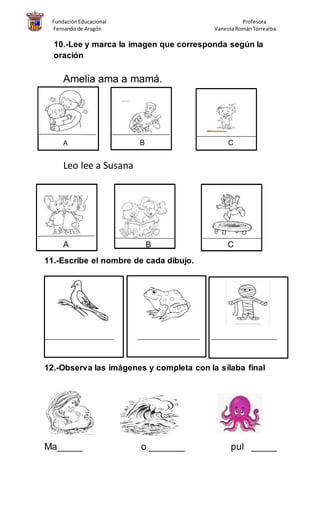 FundaciónEducacional Profesora
Fernando de Aragón VanessaRománTorrealba.
10.-Lee y marca la imagen que corresponda según la
oración
Amelia ama a mamá.
A B C
Leo lee a Susana
A B C
11.-Escribe el nombre de cada dibujo.
______________________ ____________________ _____________________
12.-Observa las imágenes y completa con la sílaba final
Ma_____ o _______ pul _____
 