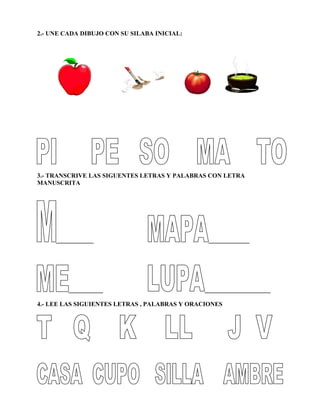 2.- UNE CADA DIBUJO CON SU SILABA INICIAL:
3.- TRANSCRIVE LAS SIGUENTES LETRAS Y PALABRAS CON LETRA
MANUSCRITA
____________ _____________
___________ _____________________
4.- LEE LAS SIGUIENTES LETRAS , PALABRAS Y ORACIONES