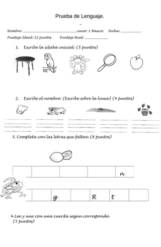 Prueba de Lenguaje.
Nombre: __________________________________curso: 1 Básico. Fecha: _____________
Puntaje Ideal: 22 puntos Puntaje Real: _______________
1. Escribe la sílaba inicial: (5 puntos)
2. Escribe el nombre: (Escribe sobre la línea) (4 puntos)
3. Completa con las letras que faltan (8 puntos)
g R t
4.Lee y une con una cuerda según corresponda
(5 puntos)
n
 