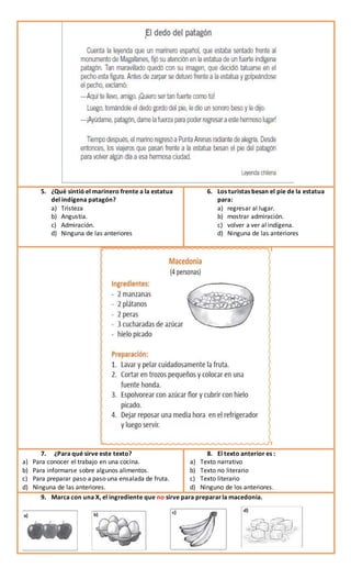 5. ¿Qué sintió el marinero frente a la estatua
del indígena patagón?
a) Tristeza
b) Angustia.
c) Admiración.
d) Ninguna de las anteriores
6. Los turistas besan el pie de la estatua
para:
a) regresar al lugar.
b) mostrar admiración.
c) volver a ver al indígena.
d) Ninguna de las anteriores
7. ¿Para qué sirve este texto?
a) Para conocer el trabajo en una cocina.
b) Para informarse sobre algunos alimentos.
c) Para preparar paso a paso una ensalada de fruta.
d) Ninguna de las anteriores.
8. El texto anterior es :
a) Texto narrativo
b) Texto no literario
c) Texto literario
d) Ninguno de los anteriores.
9. Marca con una X, el ingrediente que no sirve para prepararla macedonia.
 