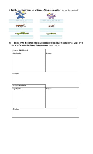 II) Escribe los nombres de las imágenes. Sigue el ejemplo. (1pto.c/u; 6 pts.,entotal)
III) Buscaen tu diccionariode lenguaespañolalas siguientespalabras, luegocrea
una oración y un dibujo que lo represente. (6 pts. 3 pto. c/u)
Palabra: ZAMBULLIR
Significado: Dibujo:
Oración:
Palabra: ELOGIAR
Significado: Dibujo:
Oración:
 