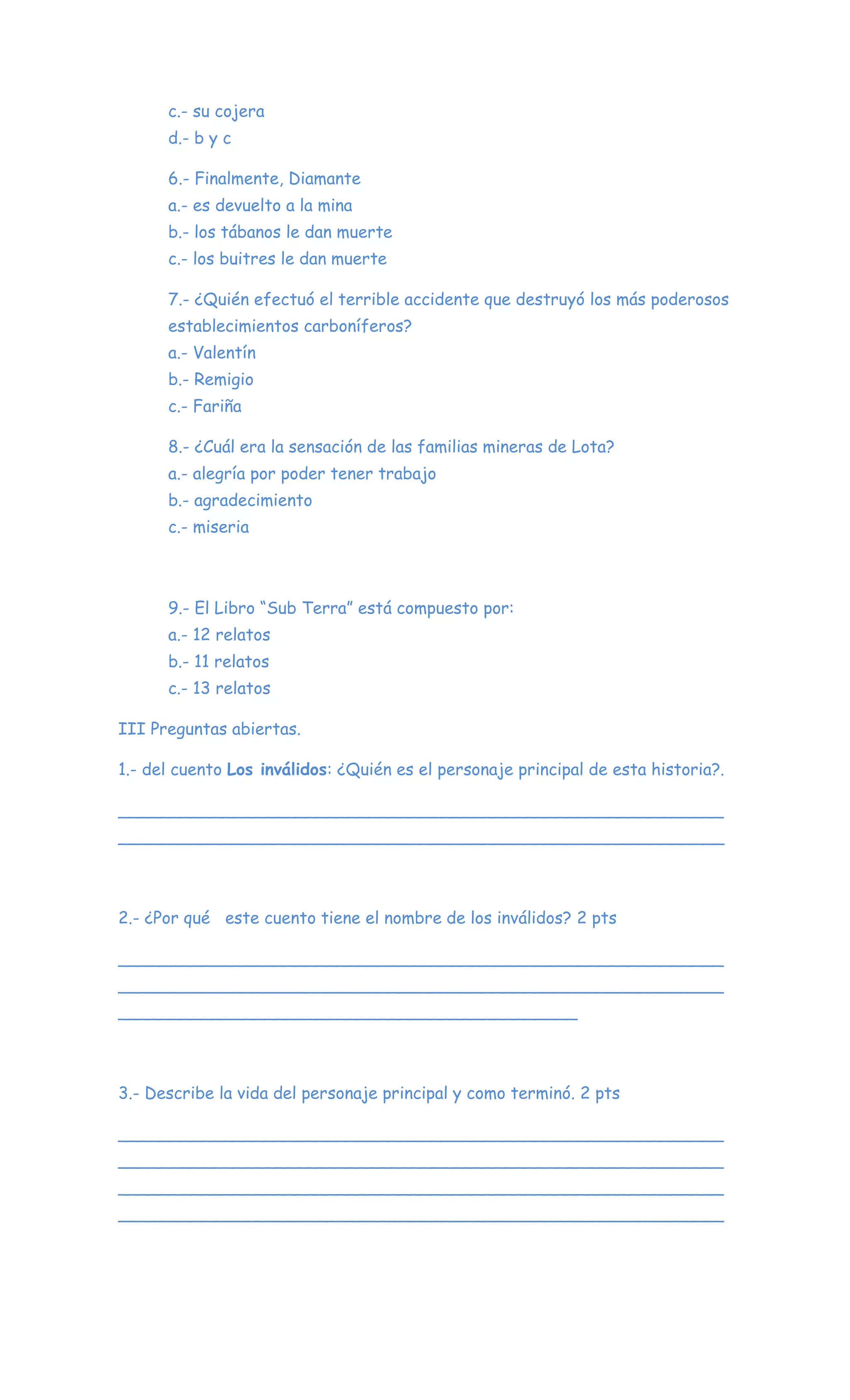 c.- su cojera
d.- b y c
6.- Finalmente, Diamante
a.- es devuelto a la mina
b.- los tábanos le dan muerte
c.- los buitres le dan muerte
7.- ¿Quién efectuó el terrible accidente que destruyó los más poderosos
establecimientos carboníferos?
a.- Valentín
b.- Remigio
c.- Fariña
8.- ¿Cuál era la sensación de las familias mineras de Lota?
a.- alegría por poder tener trabajo
b.- agradecimiento
c.- miseria
9.- El Libro “Sub Terra” está compuesto por:
a.- 12 relatos
b.- 11 relatos
c.- 13 relatos
III Preguntas abiertas.
1.- del cuento Los inválidos: ¿Quién es el personaje principal de esta historia?.
__________________________________________________________
__________________________________________________________
2.- ¿Por qué este cuento tiene el nombre de los inválidos? 2 pts
__________________________________________________________
__________________________________________________________
____________________________________________
3.- Describe la vida del personaje principal y como terminó. 2 pts
__________________________________________________________
__________________________________________________________
__________________________________________________________
__________________________________________________________
 