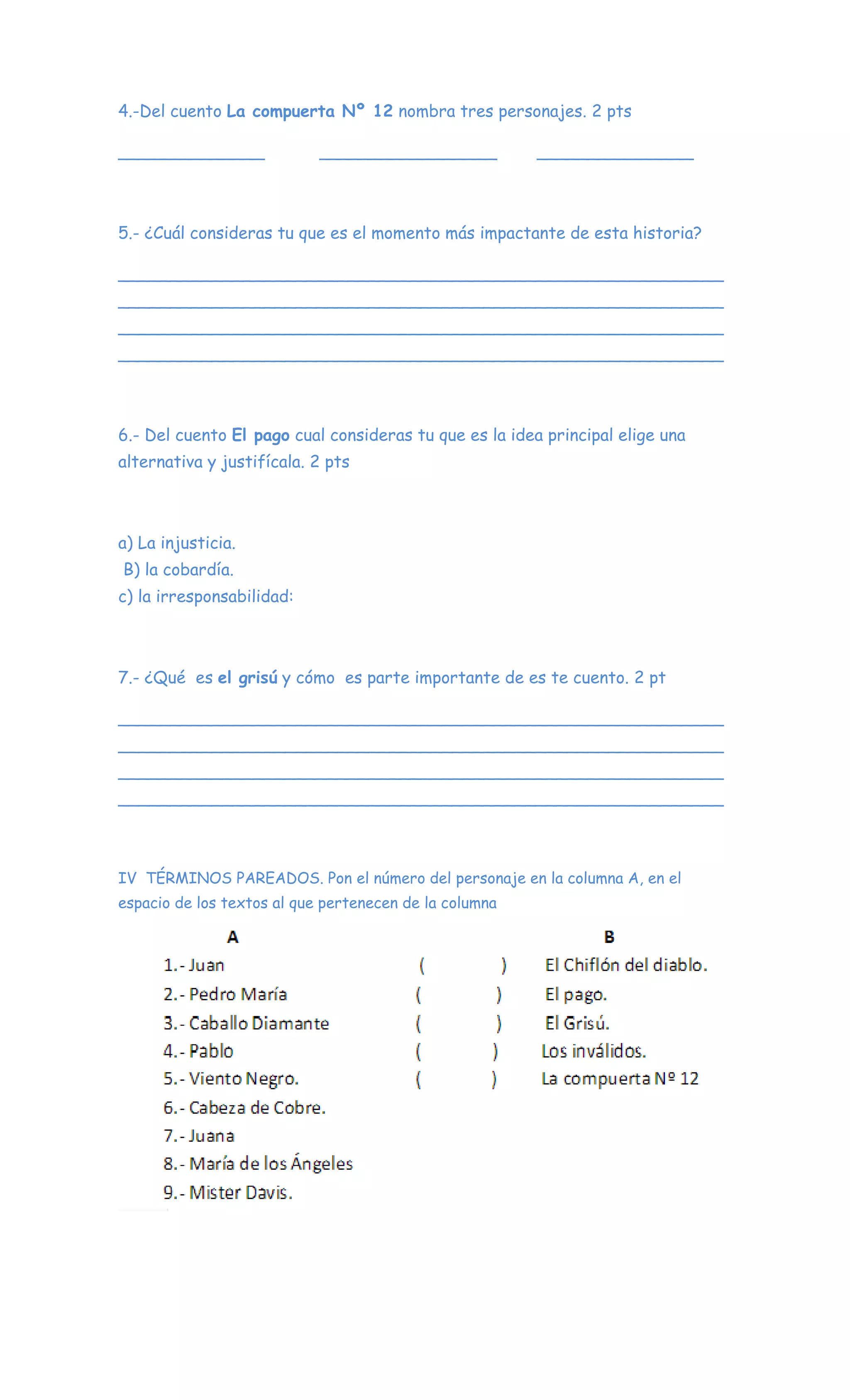 4.-Del cuento La compuerta Nº 12 nombra tres personajes. 2 pts
______________ _________________ _______________
5.- ¿Cuál consideras tu que es el momento más impactante de esta historia?
__________________________________________________________
__________________________________________________________
__________________________________________________________
__________________________________________________________
6.- Del cuento El pago cual consideras tu que es la idea principal elige una
alternativa y justifícala. 2 pts
a) La injusticia.
B) la cobardía.
c) la irresponsabilidad:
7.- ¿Qué es el grisú y cómo es parte importante de es te cuento. 2 pt
__________________________________________________________
__________________________________________________________
__________________________________________________________
__________________________________________________________
IV TÉRMINOS PAREADOS. Pon el número del personaje en la columna A, en el
espacio de los textos al que pertenecen de la columna
 