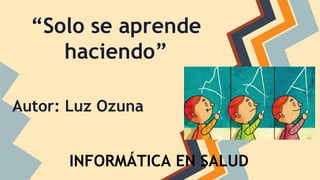 “Solo se aprende
haciendo”
Autor: Luz Ozuna
INFORMÁTICA EN SALUD
 