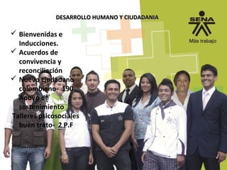 DESARROLLO HUMANO Y CIUDADANIADESARROLLO HUMANO Y CIUDADANIA
Bienvenidas e
Inducciones.
Acuerdos de
convivencia y
reconciliación
Nuevo ciudadano
colombiano- 190
Apoyo de
sostenimiento
Talleres psicosociales
buen trato- 2 P.F