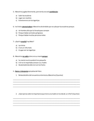 5.- Marcelinojugabalibremente,peroteníaunasola prohibición:
a) Subirlasescaleras
b) Jugar con mochito
c) Entretenerse conlaslagartijas
6.- losfrailes atemorizabana Marcelinodiciéndole que nosubaporlasescaleras porque:
a) Un hombre altoque lo llevaríapara siempre
b) Porque habíananimalespeligrosos
c) Porque habíanmuchas personasmalas
7.- ¿Qué le enseñóFrayMalo?
a) Las letras
b) A serun niñomalo
c) A jugarcon las lagartijas
8.- Marcelinono sabía cómo erasu mamá porque:
a) Su mamá muriócuandoél era pequeño
b) A él no le importabaconocera su madre
c) Desde bebé decidióvivirconlosfrailes
II.- Narra e interpretaepisodiosdel libro:
1. Relatadetalles del encuentro entreJesúsyMarcelino(2puntos)
________________________________________________________________________________
________________________________________________________________________________
________________________________________________________________________________
________________________________________________________________________________
2. ¿Qué opinas sobre laimportanciaque tiene unamadre enlavidade un niño? (2puntos)
________________________________________________________________________________
________________________________________________________________________________
________________________________________________________________________________
________________________________________________________________________________
 