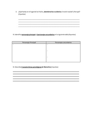 3. ¿Qué harías en el lugarde los frailes, abandonaríasocuidarías al reciénnacido?¿Porqué?
(2 puntos)
__________________________________________________________________________
__________________________________________________________________________
__________________________________________________________________________
__________________________________________________________________________
III.Identificapersonaje principal y3 personajessecundarios enla siguiente tabla(4puntos)
Personaje Principal Personajes secundarios
- -
-
-
IV.Describe 2 características psicológicas de Marcelino(2 puntos)
________________________________________________________________________________
________________________________________________________________________________
________________________________________________________________________________
________________________________________________________________________________
________________________________________________________________________________
 