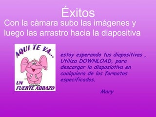 Éxitos
Con la càmara subo las imágenes y
luego las arrastro hacia la diapositiva

                estoy esperando tus diapositivas ,
                Utiliza DOWNLOAD, para
                descargar la diaposiotiva en
                cualquiera de los formatos
                especificados.

                               Mary
 