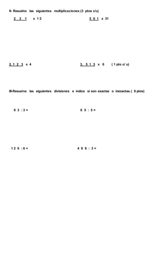 II- Resuelve las siguientes multiplicaciones:(3 ptos c/u)
2 3 1 x 1 2 5 0 1 x 31
2. 1 2 3 x 4 3. 5 1 3 x 6 ( 1 pto c/ u)
III-Resuelve las siguientes divisiones e indica si son exactas o inexactas.( 8 ptos)
9 3 : 3 = 6 5 : 5 =
1 2 6 : 6 = 4 8 8 : 3 =