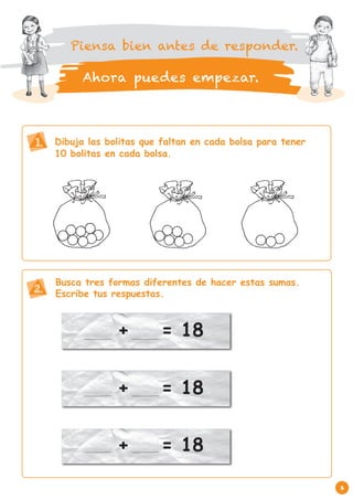 Piensa bien antes de responder.

          Ahora puedes empezar.



1.   Dibuja las bolitas que faltan en cada bolsa para tener
     10 bolitas en cada bolsa.




     Busca tres formas diferentes de hacer estas sumas.
2.   Escribe tus respuestas.



                  +        = 18


                  +        = 18


                  +        = 18

                                                              3
 