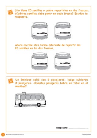Lito tiene 20 semillas y quiere repartirlas en dos frascos.
         3. ¿Cuántas semillas debe poner en cada frasco? Escribe tu
                respuesta.




                                 semillas           semillas




                Ahora escribe otra forma diferente de repartir las
                20 semillas en los dos frascos.




                                 semillas           semillas




                 Un ómnibus salió con 5 pasajeros, luego subieron
         4. 8 pasajeros. ¿Cuántos pasajeros habrá en total en el
                 ómnibus?




                                                 Respuesta:

4   Segundo grado de primaria                                        Cuadernillo 2
 