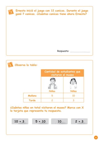 Ernesto inició el juego con 12 canicas. Durante el juego
5. ganó 7 canicas. ¿Cuántas canicas tiene ahora Ernesto?




                                     Respuesta:




6. Observa la tabla:
                          Cantidad de estudiantes que
                               visitaron el museo




                             Niños                Niñas
             Mañana            5                   10
              Tarde            2                   3


¿Cuántas niñas en total visitaron el museo? Marca con X
la tarjeta que representa tu respuesta.



   10 + 3          5 + 10            10                 2 + 3




                                                                5
 
