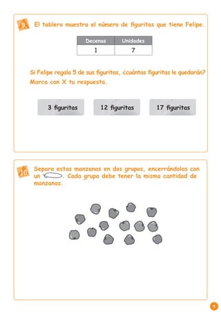 9.    El tablero muestra el número de figuritas que tiene Felipe.

                          Decenas        Unidades
                              1              7


     Si Felipe regala 5 de sus figuritas, ¿cuántas figuritas le quedarán?
     Marca con X tu respuesta.



           3 figuritas            12 figuritas       17 figuritas




      Separa estas manzanas en dos grupos, encerrándolas con
10. un         . Cada grupo debe tener la misma cantidad de
      manzanas.




                                                                            7
 
