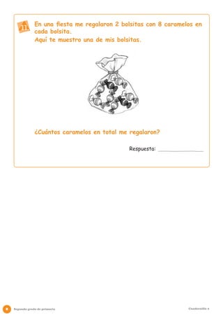 En una fiesta me regalaron 2 bolsitas con 8 caramelos en
        11. cada bolsita.
                Aquí te muestro una de mis bolsitas.




                ¿Cuántos caramelos en total me regalaron?

                                               Respuesta:




8   Segundo grado de primaria                                      Cuadernillo 2
 