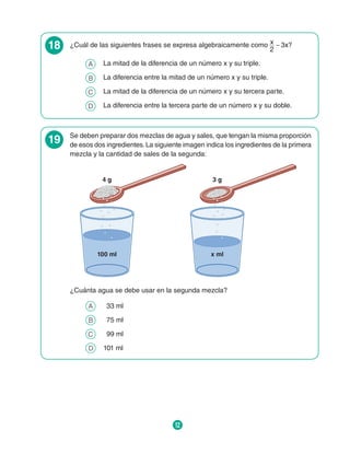 12
18 ¿Cuál de las siguientes frases se expresa algebraicamente como x
2
_ 3x?
A 	 La mitad de la diferencia de un número x y su triple.
B 	 La diferencia entre la mitad de un número x y su triple.
C 	 La mitad de la diferencia de un número x y su tercera parte.
D 	 La diferencia entre la tercera parte de un número x y su doble.
19 Se deben preparar dos mezclas de agua y sales, que tengan la misma proporción
de esos dos ingredientes.La siguiente imagen indica los ingredientes de la primera
mezcla y la cantidad de sales de la segunda:
100 ml
4 g
x ml
3 g
¿Cuánta agua se debe usar en la segunda mezcla?
A 	 33 ml
B 	 75 ml
C 	 99 ml
D 	 101 ml
 