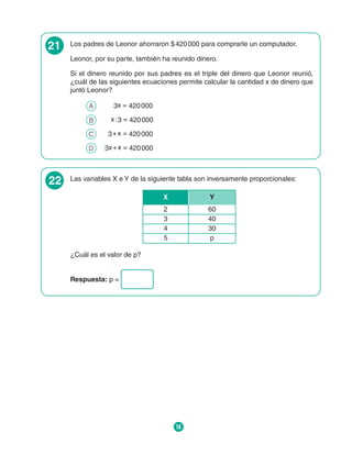 14
21 Los padres de Leonor ahorraron $ 420 000 para comprarle un computador.
Leonor, por su parte, también ha reunido dinero.
Si el dinero reunido por sus padres es el triple del dinero que Leonor reunió,
¿cuál de las siguientes ecuaciones permite calcular la cantidad x de dinero que
juntó Leonor?
A 	 3x = 420 000
B 		  x : 3 = 420 000
C 	   3 + x = 420 000
D 	 
3x + x = 420 000
22 Las variables X e Y de la siguiente tabla son inversamente proporcionales:
X Y
2 60
3 40
4 30
5 p
¿Cuál es el valor de p?
Respuesta: p =
 