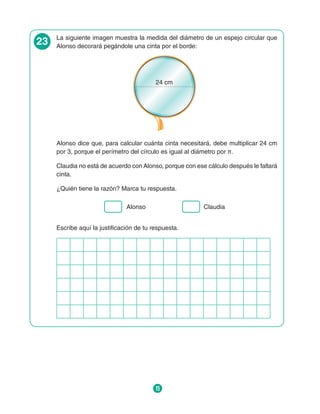 15
23 La siguiente imagen muestra la medida del diámetro de un espejo circular que
Alonso decorará pegándole una cinta por el borde:
24 cm
Alonso dice que, para calcular cuánta cinta necesitará, debe multiplicar 24 cm
por 3, porque el perímetro del círculo es igual al diámetro por π.
Claudia no está de acuerdo con Alonso, porque con ese cálculo después le faltará
cinta.
¿Quién tiene la razón? Marca tu respuesta.
Alonso Claudia
Escribe aquí la justificación de tu respuesta.
 