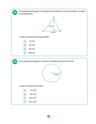 16
24 En el siguiente triángulo se muestran las medidas de uno de sus lados y su altura
correspondiente:
12 cm
14 cm
C
A B
¿Cuál es el área del triángulo ABC?
A 	 13 cm2
B 	 26 cm2
C 	 84 cm2
D 	 168 cm2
25 En la siguiente imagen se muestra la medida del radio del círculo:
6 cm
¿Cuál es el área del círculo?
A 	   6 π cm2
B 	  12 π cm2
C 	 36 π cm2
D 	 144 π cm2
 