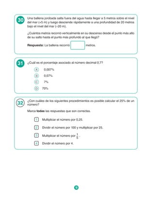 19
30 Una ballena jorobada salta fuera del agua hasta llegar a 5 metros sobre el nivel
del mar (+5 m) y luego desciende rápidamente a una profundidad de 20 metros
bajo el nivel del mar (–20 m).
¿Cuántos metros recorrió verticalmente en su descenso desde el punto más alto
de su salto hasta el punto más profundo al que llegó?
Respuesta: La ballena recorrió metros.
31 ¿Cuál es el porcentaje asociado al número decimal 0,7?
A 	  0,007%
B 	  0,07%
C 	  7%
D 	 70%
32
¿Con cuáles de los siguientes procedimientos es posible calcular el 25% de un
número?
Marca todas las respuestas que son correctas.
1 Multiplicar el número por 0,25.
2 Dividir el número por 100 y multiplicar por 25.
3 Multiplicar el número por 1
5
.
4 Dividir el número por 4.
 
