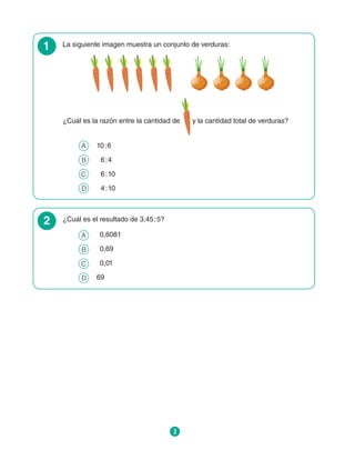 3
1 La siguiente imagen muestra un conjunto de verduras:
¿Cuál es la razón entre la cantidad de y la cantidad total de verduras?
A 	 10 : 6
B 	  6 : 4
C 	  6 : 10
D 	  4 : 10
2 ¿Cuál es el resultado de 3,45 : 5?
A 	 0,6081
B 	 0,69
C 	 0,01
D 	 69
 