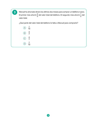 4
3 Manuel ha ahorrado dinero los últimos dos meses para comprar un teléfono nuevo.
El primer mes ahorró 2
5
del valor total del teléfono. El segundo mes ahorró 1
2
del
valor total.
¿Qué parte del valor total del teléfono le falta a Manuel para comprarlo?
A 	
1
10
B 	
3
7
C 	
4
7
D 	
7
10
 