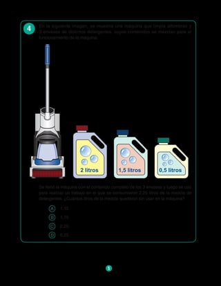 5
4 En la siguiente imagen, se muestra una máquina que limpia alfombras y
3 envases de distintos detergentes, cuyos contenidos se mezclan para el
funcionamiento de la máquina:
2 litros 1,5 litros 0,5 litros
Se llenó la máquina con el contenido completo de los 3 envases y luego se usó
para realizar un trabajo en el que se consumieron 2,25 litros de la mezcla de
detergentes. ¿Cuántos litros de la mezcla quedaron sin usar en la máquina?
A 	 1,15
B 	 1,75
C 	 2,25
D 	 6,25
 