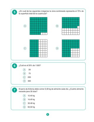 6
5 ¿En cuál de las siguientes imágenes la zona sombreada representa el 75% de
la superficie total de la cuadrícula?
A B
C D
6 ¿Cuál es el 20% de 1 500?
A 	 20
B 	 75
C 	 200
D 	 300
7
El perro de Antonia debe comer 0,48 kg de alimento cada día. ¿Cuánto alimento
necesita para 30 días?
A 	 12,40 kg
B 	 14,40 kg
C 	 30,48 kg
D 	 62,50 kg
 