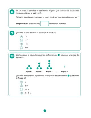 7
8
En un curso, la cantidad de estudiantes mujeres y la cantidad de estudiantes
hombres están en la razón 6 : 5.
Si hay 24 estudiantes mujeres en el curso, ¿cuántos estudiantes hombres hay?
Respuesta: En ese curso hay estudiantes hombres.
9 ¿Cuál es el valor de M en la ecuación 36 = 9 + M?
A 	 4
B 	 27
C 	 45
D 	 324
10 Las figuras de la siguiente secuencia se forman con , siguiendo una regla de
formación:
Figura 1 Figura 3
Figura 2 ... Figura n
?
¿Cuál de las siguientes expresiones corresponde a la cantidad de que forman
la Figura n?
A 	 n
B 	 2 ∙ n
C 	 2 + n
D 	 2 + 2 ∙ n
 
