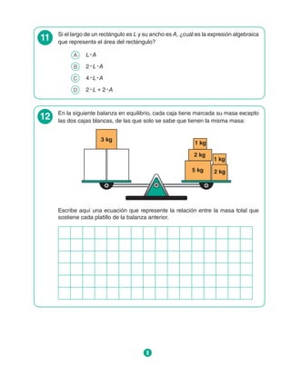 8
11 Si el largo de un rectángulo es L y su ancho es A, ¿cuál es la expresión algebraica
que representa el área del rectángulo?
A 	 L ∙ A
B 	 2 ∙ L ∙ A
C 	 4 ∙ L ∙ A
D 	 2 ∙ L + 2 ∙ A
12 En la siguiente balanza en equilibrio, cada caja tiene marcada su masa excepto
las dos cajas blancas, de las que solo se sabe que tienen la misma masa:
2 kg
2 kg
5 kg
1 kg
1 kg
3 kg
Escribe aquí una ecuación que represente la relación entre la masa total que
sostiene cada platillo de la balanza anterior.
 