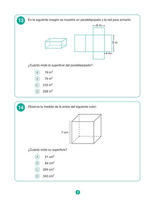 9
13 En la siguiente imagen se muestra un paralelepípedo y la red para armarlo:
6 m
9 m
4 m
¿Cuánto mide la superficie del paralelepípedo?
A 	  19 m2
B 	  74 m2
C 	 216 m2
D 	 228 m2
14 Observa la medida de la arista del siguiente cubo:
7 cm
¿Cuánto mide su superficie?
A 	  21 cm2
B 	  84 cm2
C 	 294 cm2
D 	 343 cm2
 
