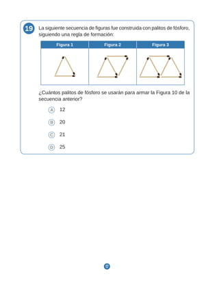 17
19 La siguiente secuencia de figuras fue construida con palitos de fósforo,
siguiendo una regla de formación:
Figura 1 Figura 2 Figura 3
¿Cuántos palitos de fósforo se usarán para armar la Figura 10 de la
secuencia anterior?
A 12
B 20
C 21
D 25
 
