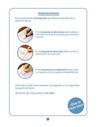3
Instrucciones
Esta prueba tiene 29 preguntas que debes responder de la
siguiente forma.
En las preguntas de alternativas debes contestar
marcando con una X la respuesta que consideres
correcta.
En la pregunta de desarrollo debes escribir tu
respuesta en la cuadrícula.
En las preguntas de completación debes anotar
tu respuesta en los recuadros correspondientes.
Utiliza lápiz grafito para contestar las preguntas y si te equivocas
usa goma de borrar.
¡Recuerda que esta prueba es sin nota!
¡Que te
vaya bien!
 