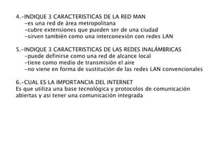 4.- INDIQUE 3 CARACTERISTICAS DE LA RED MAN -es una red de área metropolitana -cubre extensiones que pueden ser de una ciudad -sirven también como una interconexión con redes LAN 5.-INDIQUE 3 CARACTERISTICAS DE LAS REDES INALÁMBRICAS -puede definirse como una red de alcance local -tiene como medio de transmisión el aire -no viene en forma de sustitución de las redes LAN convencionales 6.-CUAL ES LA IMPORTANCIA DEL INTERNET Es que utiliza una base tecnológica y protocolos de comunicación abiertas y asi tener una comunicación integrada