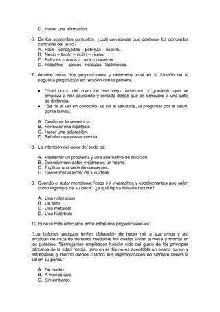 D. Hacer una afirmación.
6. De los siguientes conjuntos, ¿cuál consideras que contiene los conceptos
centrales del texto?
A. Risa – carcajadas – pobreza – espíritu.
B. Necio – llanto – violín – violón.
C. Bufones – amos – caza – donaires.
D. Filosófica – sabios –ridículas –lastimosas.
7. Analice estas dos proposiciones y determine cuál es la función de la
segunda proposición en relación con la primera.
*Huid como del zorro de ese viejo barbirrucio y grasiento que se
empieza a reír pausadito y cortado desde que os descubre a una calle
de distancia.
*Se ríe al ver un conocido, se ríe al saludarle, al preguntar por la salud,
por la familia.
A. Continuar la secuencia.
B. Formular una hipótesis.
C. Hacer una aclaración.
D. Señalar una consecuencia.
8. La intención del autor del texto es:
A. Presentar un problema y una alternativa de solución.
B. Describir con datos y ejemplos un hecho.
C. Explicar una serie de conceptos.
D. Convencer al lector de sus ideas.
9. Cuando el autor menciona: “esos ji ji vivarachos y espeluznantes que salen
como lagartijas de su boca”, ¿a qué figura literaria recurre?
A. Una reiteración
B. Un símil
C. Una metáfora
D. Una hipérbole
10.El nexo más adecuado entre estas dos proposiciones es:
*Los bufones antiguos tenían obligación de hacer reír a sus amos y así
andaban de caza de donaires mediante los cuales vivían a mesa y mantel en
los palacios. *Semejantes empleados habrán sido del gusto de los príncipes
bárbaros de la edad media, pero en el día no es aceptable un enano burlón y
estrepitoso, y mucho menos cuando sus ingeniosidades no siempre tienen la
sal en su punto.”
A. De hecho.
B. A menos que.
C. Sin embargo.
 