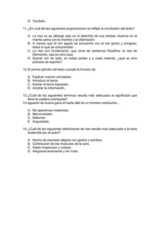 D. También.
11.¿En cuál de las siguientes proposiciones se refleja la conclusión del texto?
A. La risa no se alberga sola en el laberinto de sus barbas; duerme en la
misma cama con la mentira y la difamación.
B. A menos que el reír agudo se encuentre con el reír gordo y pringoso:
éstos sí que se comprenden…
C. La risa con fundamento, que sirve de sentencia filosófica; la risa de
Demócrito, esa es otra cosa.
D. Querer reír de todo, en todas partes y a cada instante, ¿qué es sino
pobreza de espíritu?
12.El primer párrafo del texto cumple la función de:
A. Explicar nuevos conceptos.
B. Introducir el tema.
C. Ilustrar el tema expuesto.
D. Ampliar la información.
13.¿Cuál de los siguientes términos resulta más adecuado al significado que
tiene la palabra subrayada?
Yo aguanto de buena gana el hazte allá de un hombre rostrituerto…
A. De apariencia misteriosa.
B. Mal encarado.
C. Deforme.
E. Angustiado.
14.¿Cuál de las siguientes definiciones de risa resulta más adecuada a la tesis
sostenida por el autor?
A. Hecho de expresar alegría con gestos y sonidos.
B. Contracción de los músculos de la cara.
C. Gesto impetuoso y ruidoso.
D. Alegrarse levemente y sin ruido.
 