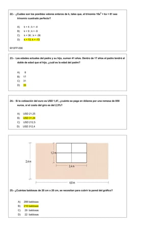 22.- ¿Cuáles son los posibles valores enteros de k, tales que, el trinomio 16x
2
+ kx + 81 sea
trinomio cuadrado perfecto?
A) k = 4 ; k = -4
B) k = 9 ; k = -9
C) k = 36 ; k = -36
D) k = 72; k = -72
M10FP-096
23.- Las edades actuales del padre y su hijo, suman 41 años. Dentro de 17 años el padre tendrá el
doble de edad que el hijo, ¿cuál es la edad del padre?
A) 8
B) 17
C) 31
D) 33
24.- Si la cotización del euro es USD 1,47, ¿cuánto se paga en dólares por una remesa de 850
euros, si el costo del giro es del 2,5%?
A) USD 21,25
B) USD 31,24
C) USD 212,5
D) USD 312,4
25.- ¿Cuántas baldosas de 20 cm x 20 cm, se necesitan para cubrir la pared del gráfico?
A) 288 baldosas
B) 216 baldosas
C) 29 baldosas
D) 22 baldosas
 