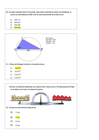 30.- Un patio cuadrado tiene 9 m por lado, cada metro cuadrado se cubre con 4 baldosas, el
precio de cada baldosa es USD 1,20. El costo aproximado de la obra es de:
A) USD 173.
B) USD 324.
C) USD 388.
D) USD 389.
Se conoce:
Sen 60º = 0,87
Cos 60º = 0,5
Tg 60º = 1,73
31.- El área del triángulo inscrito en el semicírculo es:
A) 5,44 .
B) 6,25 .
C) 10,82 .
D) 21,65 .
Se tiene una balanza equilibrada con 5 kg de maíz, 4 kg de maní y 3 fundas iguales de fréjol,
en un plato y en el otro, el conjunto de pesas.
32.- El peso de cada funda de fréjol es de:
A) 1,0 kg.
B) 1,5 kg.
C) 2,5 kg.
D) 4,5 kg.
 