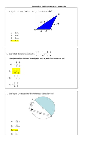 PREGUNTAS Y PROBLEMAS PARA RESOLVER
1.- Si el perímetro del  ABC es de 14cm, el valor del lado es:
A) 3 cm.
B) 4 cm.
C) 6 cm.
D) 7 cm.
2.- En el listado de números racionales:
2
1
;
3
1
;
6
1
 ;
7
1
 ;
8
1
.
Los dos números racionales más alejados entre sí, en la recta numérica, son:
A)
7
1
 ;
8
1
.
B)
6
1
 ;
2
1
.
C)
7
1
 ;
2
1
.
D)
6
1
 ;
8
1
.
3.- En la figura, ¿cuál es el valor del diámetro de la circunferencia?
A) 28 m
B) 14 m
C) 10 m
D) 14 m
 